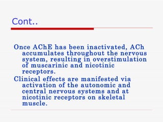 Once AChE has been inactivated, ACh accumulates throughout the nervous system, resulting in overstimulation of muscarinic and nicotinic receptors.  Clinical effects are manifested via activation of the autonomic and central nervous systems and at nicotinic receptors on skeletal muscle. Cont.. 