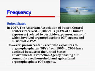 Frequency   United States In 2007, The American Association of Poison Control Centers' received 96,307 calls (3.4% of all human exposures) related to pesticide exposures, many of which involved organophosphate (OP) agents and 80 uses of 2-PAM. However, poison center – recorded exposures to organophosphates (OPs) from 1995 to 2004 have declined because of the United States Environmental Protection Agency phasing out commonly used household and agricultural organophosphate (OP) agents.  