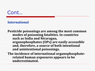 Cont.. International Pesticide poisonings are among the most common modes of poisoning fatalities. In countries such as India and Nicaragua, organophosphates (OPs) are easily accessible and, therefore, a source of both intentional and unintentional poisonings. The incidence of international organophosphate-related human exposures appears to be underestimated.  