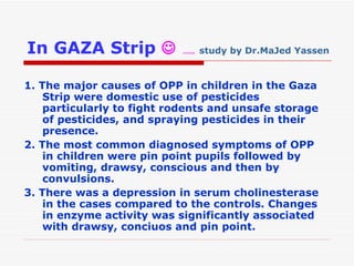 In GAZA Strip     …...  study by Dr.MaJed Yassen   1. The major causes of OPP in children in the Gaza Strip were domestic use of pesticides particularly to fight rodents and unsafe storage of pesticides, and spraying pesticides in their presence. 2. The most common diagnosed symptoms of OPP in children were pin point pupils followed by vomiting, drawsy, conscious and then by convulsions. 3. There was a depression in serum cholinesterase in the cases compared to the controls. Changes in enzyme activity was significantly associated with drawsy, conciuos and pin point. 