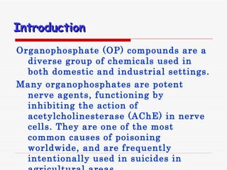 Introduction   Organophosphate  ( OP )  compounds are a diverse group of chemicals used in both domestic and industrial settings .  Many organophosphates are potent nerve agents, functioning by inhibiting the action of acetylcholinesterase (AChE) in nerve cells. They are one of the most common causes of poisoning worldwide, and are frequently intentionally used in suicides in agricultural areas. 