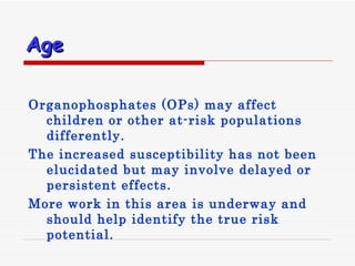 Age Organophosphates  ( OPs )  may affect children or other at - risk populations differently .  The increased susceptibility has not been elucidated but may involve delayed or persistent effects .  More work in this area is underway and should help identify the true risk potential. 