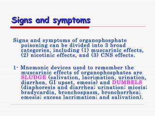 Signs and symptoms   Signs and symptoms of organophosphate poisoning can be divided into 3 broad categories, including  ( 1 )  muscarinic effects,  ( 2 )  nicotinic effects, and  ( 3 )  CNS effects . 1- Mnemonic devices used to remember the muscarinic effects of organophosphates are  SLUDGE   ( salivation, lacrimation, urination, diarrhea, GI upset, emesis )  and  DUMBELS   ( diaphoresis and diarrhea; urination; miosis; bradycardia, bronchospasm, bronchorrhea; emesis; excess lacrimation; and salivation ).  