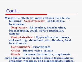 Cont.. Muscarinic effects by organ systems include the following   Cardiovascular :   Bradycardia, hypotension  Respiratory   :  Rhinorrhea, bronchorrhea, bronchospasm, cough, severe respiratory distress  Gastrointestinal   :  Hypersalivation, nausea and vomiting, abdominal pain, diarrhea, fecal incontinence  Genitourinary   :   Incontinence  Ocular   :   Blurred vision, miosis  Glands   :   Increased lacrimation, diaphoresis signs and symptoms include muscle fasciculations, cramping, weakness, and diaphragmatic failure . 