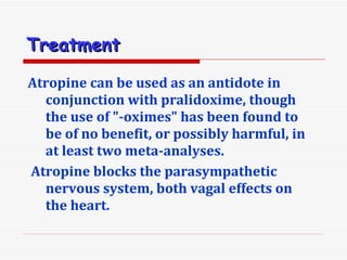 Treatment   Atropine can be used as an antidote in conjunction with pralidoxime, though the use of &quot;-oximes&quot; has been found to be of no benefit, or possibly harmful, in at least two meta-analyses. Atropine blocks the parasympathetic nervous system, both vagal effects on the heart. 