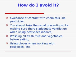 How do I avoid it? avoidance of contact with chemicals like pesticides.  You should take the usual precautions like making sure there’s adequate ventilation when using pesticides indoors, Washing all fresh fruit and vegetables before eating, Using gloves when working with pesticides, etc.  