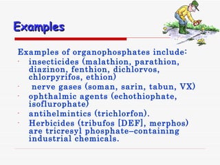 Examples Examples of organophosphates include: insecticides  ( malathion, parathion, diazinon, fenthion, dichlorvos, chlorpyrifos, ethion ) nerve gases  ( soman, sarin, tabun, VX ) ophthalmic agents  ( echothiophate, isoflurophate ) antihelmintics  ( trichlorfon ).  Herbicides  ( tribufos  [ DEF ] , merphos )  are tricresyl phosphate–containing industrial chemicals . 