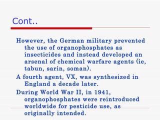 Cont.. However, the German military prevented the use of organophosphates as insecticides and instead developed an arsenal of chemical warfare agents  ( ie, tabun, sarin, soman ).  A fourth agent, VX, was synthesized in England a decade later . During World War II, in 1941, organophosphates were reintroduced worldwide for pesticide use, as originally intended .  