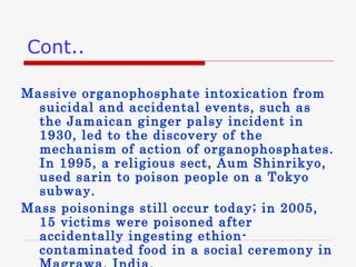 Massive organophosphate intoxication from suicidal and accidental events, such as the Jamaican ginger palsy incident in 1930, led to the discovery of the mechanism of action of organophosphates. In 1995, a religious sect, Aum Shinrikyo, used sarin to poison people on a Tokyo subway.  Mass poisonings still occur today; in 2005, 15 victims were poisoned after accidentally ingesting ethion-contaminated food in a social ceremony in Magrawa, India. Cont.. 
