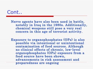 Cont.. Nerve agents have also been used in battle, notably in Iraq in the 1980s. Additionally, chemical weapons still pose a very real concern in this age of terrorist activity. Exposure to organophosphates (OPs) is also possible via intentional or unintentional contamination of food sources. Although no clinical effects of chronic, low-level organophosphates (OPs) exposure from a food source have been shown, advancements in risk assessment and preparedness are ongoing 