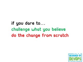 If you dare to
challenge what you believe
do the change from scratch
 