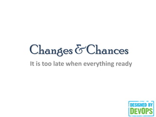 Changes &Chances
It is too late when everything ready
 