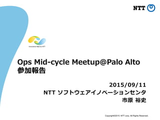 Copyright©2015 NTT corp. All Rights Reserved.
Ops Mid-cycle Meetup@Palo Alto
参加報告
2015/09/11
NTT ソフトウェアイノベーションセンタ
市原 裕史
 