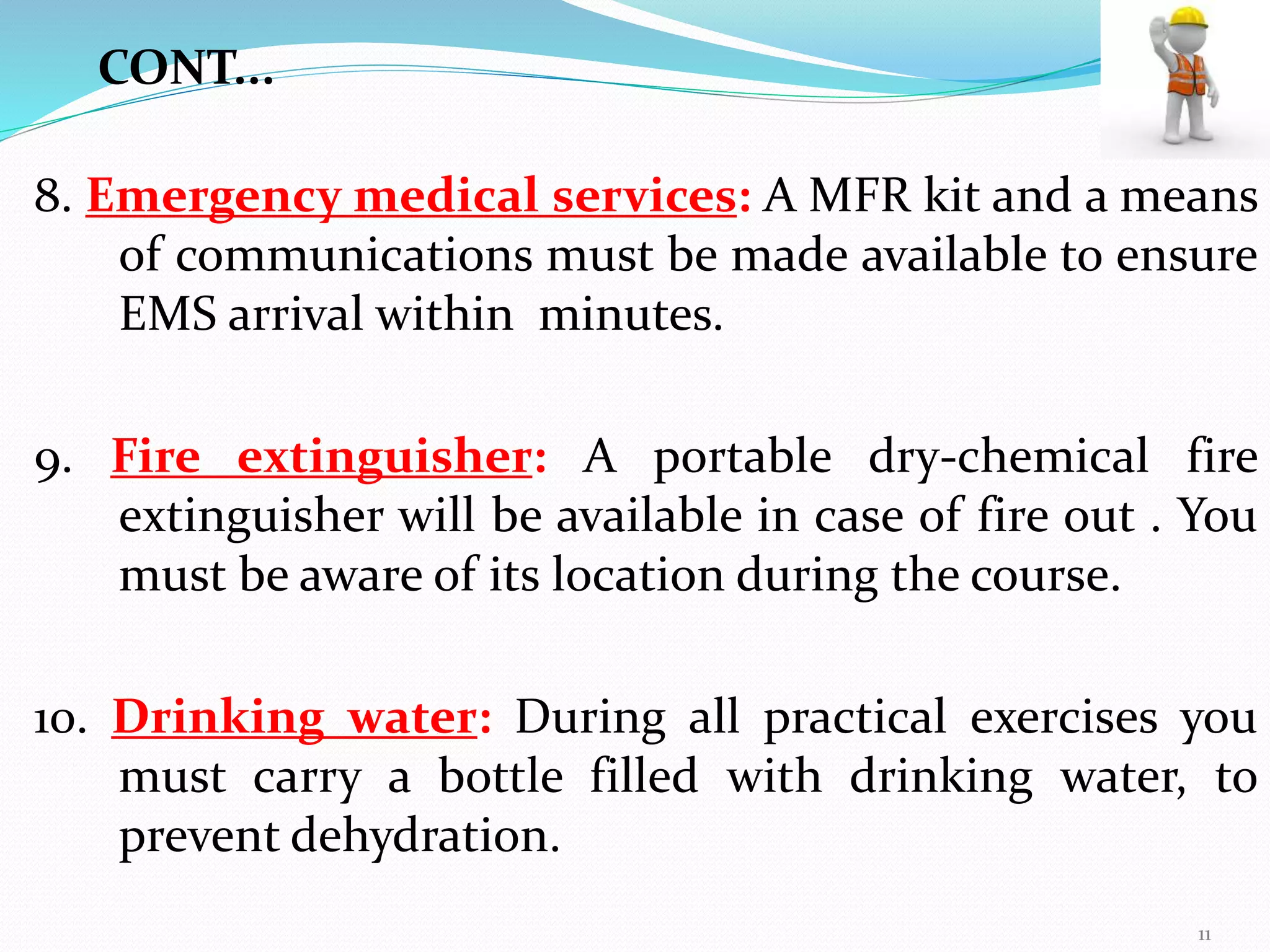8. Emergency medical services: A MFR kit and a means
of communications must be made available to ensure
EMS arrival within minutes.
9. Fire extinguisher: A portable dry-chemical fire
extinguisher will be available in case of fire out . You
must be aware of its location during the course.
10. Drinking water: During all practical exercises you
must carry a bottle filled with drinking water, to
prevent dehydration.
CONT...
11
 