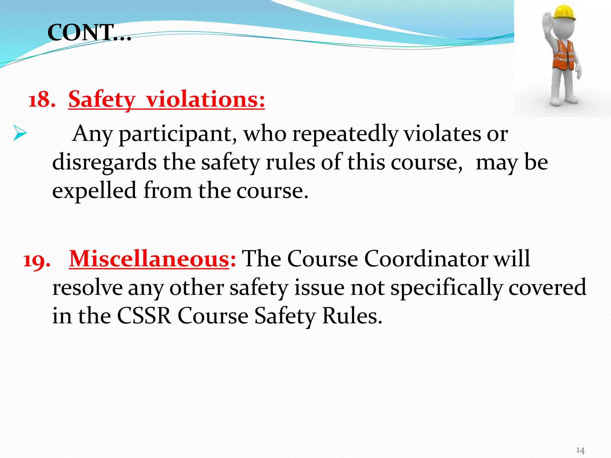 18. Safety violations:
 Any participant, who repeatedly violates or
disregards the safety rules of this course, may be
expelled from the course.
19. Miscellaneous: The Course Coordinator will
resolve any other safety issue not specifically covered
in the CSSR Course Safety Rules.
CONT...
14
 