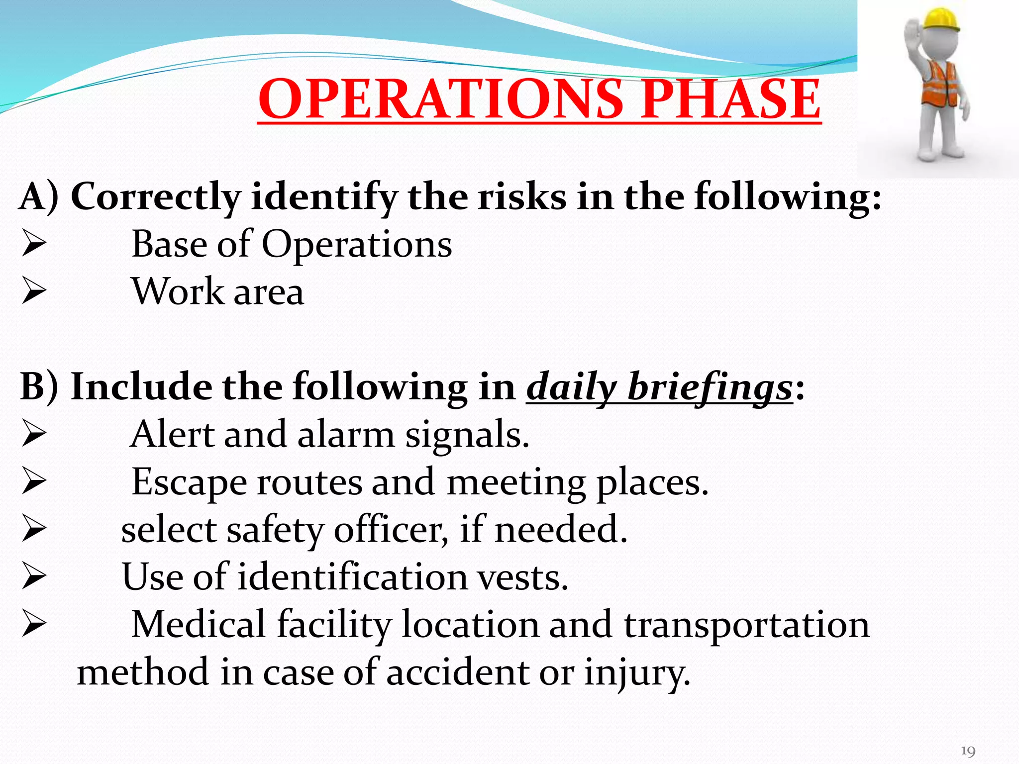 OPERATIONS PHASE
A) Correctly identify the risks in the following:
 Base of Operations
 Work area
B) Include the following in daily briefings:
 Alert and alarm signals.
 Escape routes and meeting places.
 select safety officer, if needed.
 Use of identification vests.
 Medical facility location and transportation
method in case of accident or injury.
19
 
