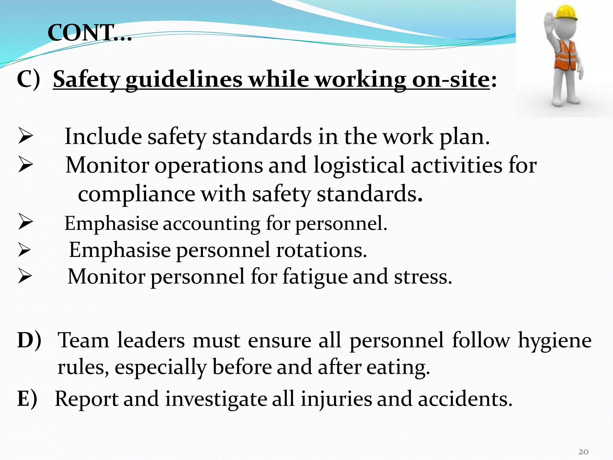 C) Safety guidelines while working on-site:
 Include safety standards in the work plan.
 Monitor operations and logistical activities for
compliance with safety standards.
 Emphasise accounting for personnel.
 Emphasise personnel rotations.
 Monitor personnel for fatigue and stress.
D) Team leaders must ensure all personnel follow hygiene
rules, especially before and after eating.
E) Report and investigate all injuries and accidents.
CONT...
20
 