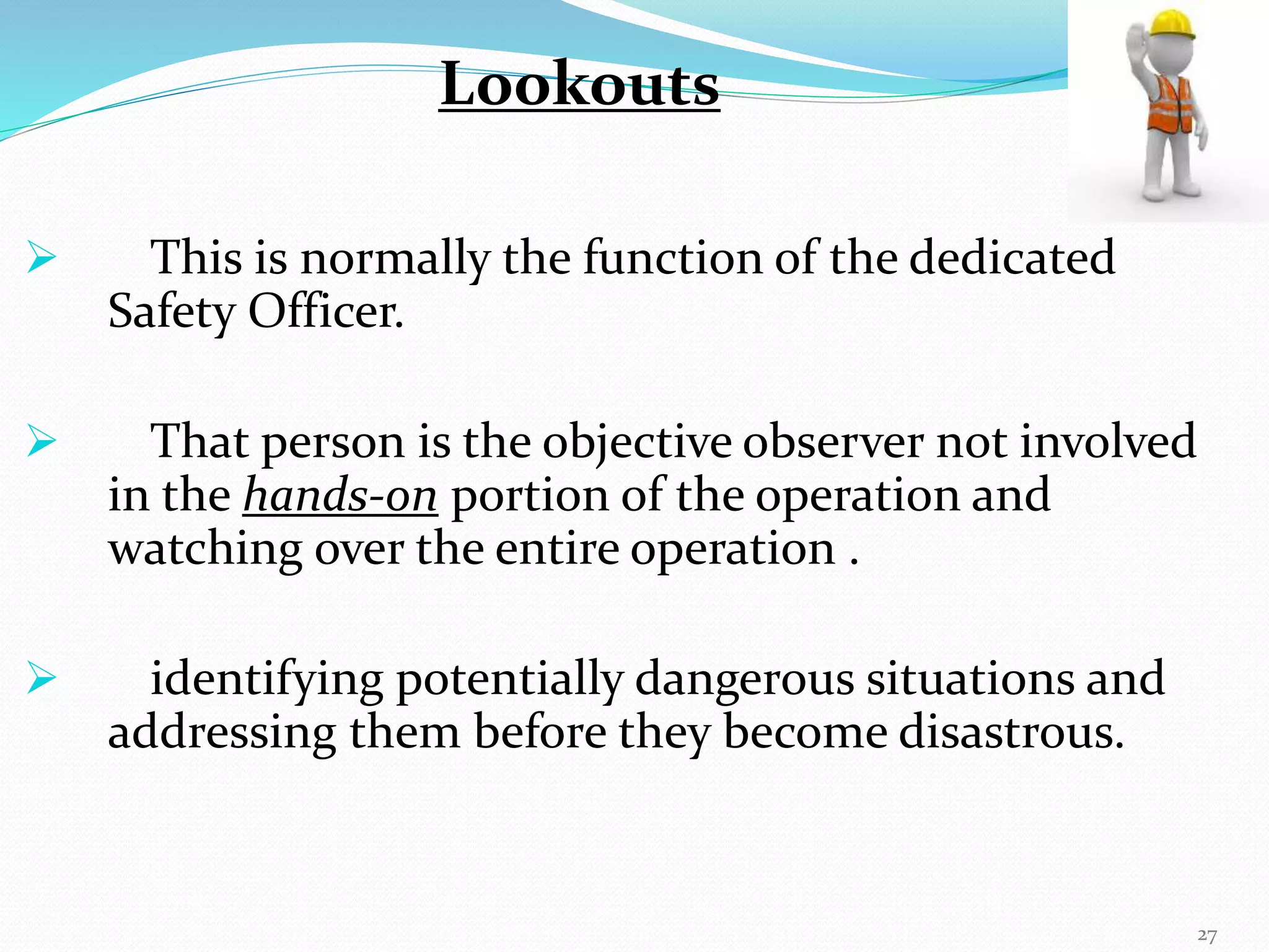  This is normally the function of the dedicated
Safety Officer.
 That person is the objective observer not involved
in the hands-on portion of the operation and
watching over the entire operation .
 identifying potentially dangerous situations and
addressing them before they become disastrous.
Lookouts
27
 