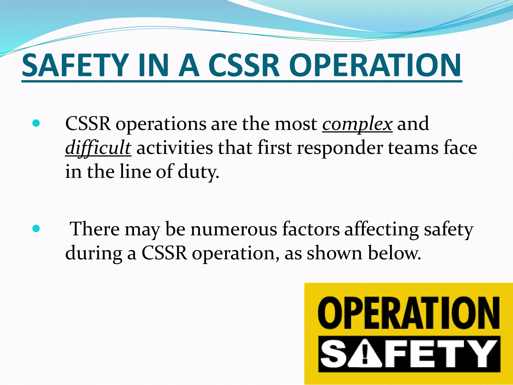 SAFETY IN A CSSR OPERATION
 CSSR operations are the most complex and
difficult activities that first responder teams face
in the line of duty.
 There may be numerous factors affecting safety
during a CSSR operation, as shown below.
2
 