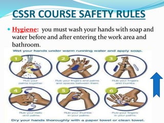 CSSR COURSE SAFETY RULES
 Hygiene: you must wash your hands with soap and
water before and after entering the work area and
bathroom.
 