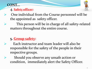 4. Safety officer:
 One individual from the Course personnel will be
the appointed as safety officer.
 This person will be in charge of all safety-related
matters throughout the entire course.
5. Group safety:
 Each instructor and team leader will also be
responsible for the safety of the people in their
respective groups.
 Should you observe any unsafe action or
condition, immediately alert the Safety Officer.
CONT...
9
 