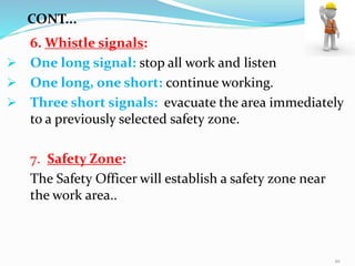 6. Whistle signals:
 One long signal: stop all work and listen
 One long, one short: continue working.
 Three short signals: evacuate the area immediately
to a previously selected safety zone.
7. Safety Zone:
The Safety Officer will establish a safety zone near
the work area..
CONT...
10
 
