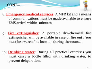 8. Emergency medical services: A MFR kit and a means
of communications must be made available to ensure
EMS arrival within minutes.
9. Fire extinguisher: A portable dry-chemical fire
extinguisher will be available in case of fire out . You
must be aware of its location during the course.
10. Drinking water: During all practical exercises you
must carry a bottle filled with drinking water, to
prevent dehydration.
CONT...
11
 
