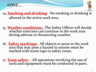 14. Smoking and drinking: No smoking or drinking is
allowed in the active work area.
15. Weather conditions: The Safety Officer will decide
whether exercises can continue in the work area
during adverse or threatening weather.
16. Safety markings: All objects or areas in the work
area that may pose a hazard to anyone must be
marked with scene tape or safety cones.
17. Team safety: - All operations involving the use of
tools and equipment must be conducted in pairs.
CONT...
13
 