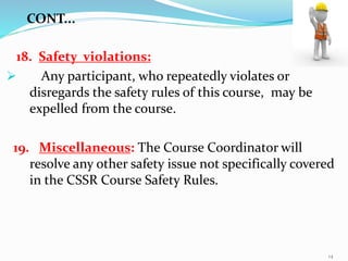 18. Safety violations:
 Any participant, who repeatedly violates or
disregards the safety rules of this course, may be
expelled from the course.
19. Miscellaneous: The Course Coordinator will
resolve any other safety issue not specifically covered
in the CSSR Course Safety Rules.
CONT...
14
 