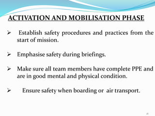 ACTIVATION AND MOBILISATION PHASE
 Establish safety procedures and practices from the
start of mission.
 Emphasise safety during briefings.
 Make sure all team members have complete PPE and
are in good mental and physical condition.
 Ensure safety when boarding or air transport.
18
 