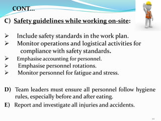 C) Safety guidelines while working on-site:
 Include safety standards in the work plan.
 Monitor operations and logistical activities for
compliance with safety standards.
 Emphasise accounting for personnel.
 Emphasise personnel rotations.
 Monitor personnel for fatigue and stress.
D) Team leaders must ensure all personnel follow hygiene
rules, especially before and after eating.
E) Report and investigate all injuries and accidents.
CONT...
20
 