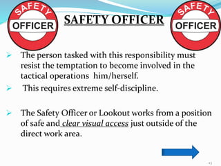 SAFETY OFFICER
 The person tasked with this responsibility must
resist the temptation to become involved in the
tactical operations him/herself.
 This requires extreme self-discipline.
 The Safety Officer or Lookout works from a position
of safe and clear visual access just outside of the
direct work area.
23
 