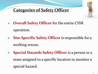  Overall Safety Officer for the entire CSSR
operation.
 Site-Specific Safety Officer is responsible for a
working rescue.
 Special Hazards Safety Officer is a person or a
team assigned to a specific location to monitor a
special hazard.
Categories of Safety Officer
25
 