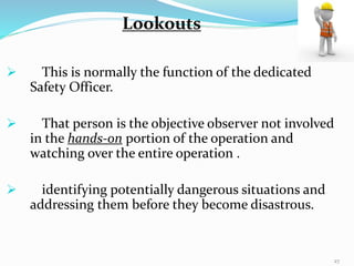  This is normally the function of the dedicated
Safety Officer.
 That person is the objective observer not involved
in the hands-on portion of the operation and
watching over the entire operation .
 identifying potentially dangerous situations and
addressing them before they become disastrous.
Lookouts
27
 