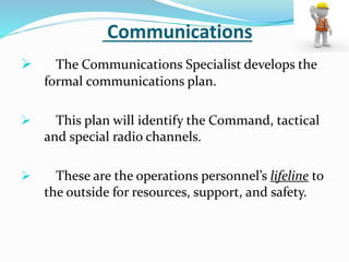 Communications
 The Communications Specialist develops the
formal communications plan.
 This plan will identify the Command, tactical
and special radio channels.
 These are the operations personnel’s lifeline to
the outside for resources, support, and safety.
 