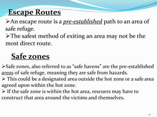 Escape Routes
An escape route is a pre-established path to an area of
safe refuge.
The safest method of exiting an area may not be the
most direct route.
Safe zones
Safe zones, also referred to as “safe havens” are the pre-established
areas of safe refuge, meaning they are safe from hazards.
 This could be a designated area outside the hot zone or a safe area
agreed upon within the hot zone.
 If the safe zone is within the hot area, rescuers may have to
construct that area around the victims and themselves.
28
 