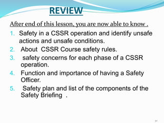 REVIEW
After end of this lesson, you are now able to know .
1. Safety in a CSSR operation and identify unsafe
actions and unsafe conditions.
2. About CSSR Course safety rules.
3. safety concerns for each phase of a CSSR
operation.
4. Function and importance of having a Safety
Officer.
5. Safety plan and list of the components of the
Safety Briefing .
30
 