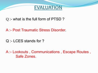 EVALUATION
Q :- what is the full form of PTSD ?
A :- Post Traumatic Stress Disorder.
Q :- LCES stands for ?
A :- Lookouts , Communications , Escape Routes ,
Safe Zones.
 