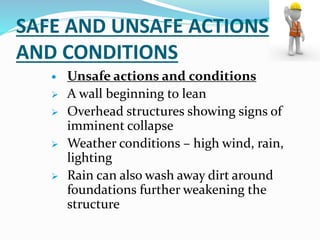 SAFE AND UNSAFE ACTIONS
AND CONDITIONS
 Unsafe actions and conditions
 A wall beginning to lean
 Overhead structures showing signs of
imminent collapse
 Weather conditions – high wind, rain,
lighting
 Rain can also wash away dirt around
foundations further weakening the
structure
 