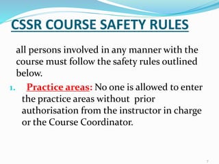 CSSR COURSE SAFETY RULES
all persons involved in any manner with the
course must follow the safety rules outlined
below.
1. Practice areas: No one is allowed to enter
the practice areas without prior
authorisation from the instructor in charge
or the Course Coordinator.
7
 