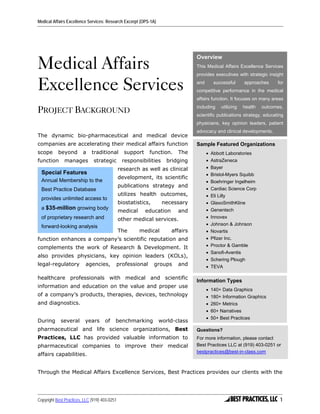 Medical Affairs Excellence Services: Research Excerpt (OPS-1A)




Medical Affairs
                                                                                 Overview
                                                                                 This Medical Affairs Excellence Services
                                                                                 provides executives with strategic insight

Excellence Services                                                              and      successful      approaches
                                                                                 competitive performance in the medical
                                                                                                                         for


                                                                                 affairs function. It focuses on many areas

PROJECT BACKGROUND                                                               including    utilizing   health   outcomes,
                                                                                 scientific publications strategy, educating
                                                                                 physicians, key opinion leaders, patient
                                                                                 advocacy and clinical developments.
The dynamic bio-pharmaceutical and medical device
companies are accelerating their medical affairs function                        Sample Featured Organizations
scope      beyond        a    traditional        support    function.    The           • Abbott Laboratories
function      manages          strategic        responsibilities    bridging           • AstraZeneca
                                               research as well as clinical            • Bayer
  Special Features                                                                     • Bristol-Myers Squibb
                                               development, its scientific
  Annual Membership to the                                                             • Boehringer Ingelheim
                                               publications strategy and
  Best Practice Database                                                               • Cardiac Science Corp
                                               utilizes health outcomes,               • Eli Lilly
  provides unlimited access to
                                               biostatistics,      necessary           • GlaxoSmithKline
  a $35-million growing body                                                           • Genentech
                                               medical     education     and
  of proprietary research and                  other medical services.                 • Innovex
                                                                                       • Johnson & Johnson
  forward-looking analysis
                                               The       medical       affairs         • Novartis
function enhances a company’s scientific reputation and                                • Pfizer Inc.
complements the work of Research & Development. It                                     • Proctor & Gamble
                                                                                       • Sanofi-Aventis
also provides physicians, key opinion leaders (KOLs),
                                                                                       • Schering Plough
legal-regulatory          agencies,        professional         groups   and           • TEVA

healthcare professionals with medical and scientific
                                                                                 Information Types
information and education on the value and proper use
                                                                                       • 140+ Data Graphics
of a company’s products, therapies, devices, technology                                • 180+ Information Graphics
and diagnostics.                                                                       • 260+ Metrics
                                                                                       • 60+ Narratives
                                                                                       • 50+ Best Practices
During      several       years      of    benchmarking          world-class
pharmaceutical and life science organizations, Best                              Questions?
Practices, LLC has provided valuable information to                              For more information, please contact
pharmaceutical companies to improve their medical                                Best Practices LLC at (919) 403-0251 or
                                                                                 bestpractices@best-in-class.com
affairs capabilities.


Through the Medical Affairs Excellence Services, Best Practices provides our clients with the




Copyright Best Practices, LLC (919) 403-0251                                                                              1
 