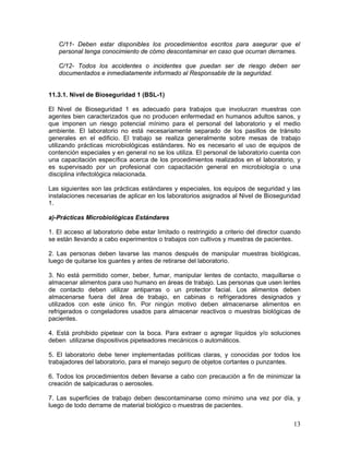 13
C/11- Deben estar disponibles los procedimientos escritos para asegurar que el
personal tenga conocimiento de cómo descontaminar en caso que ocurran derrames.
C/12- Todos los accidentes o incidentes que puedan ser de riesgo deben ser
documentados e inmediatamente informado al Responsable de la seguridad.
11.3.1. Nivel de Bioseguridad 1 (BSL-1)
El Nivel de Bioseguridad 1 es adecuado para trabajos que involucran muestras con
agentes bien caracterizados que no producen enfermedad en humanos adultos sanos, y
que imponen un riesgo potencial mínimo para el personal del laboratorio y el medio
ambiente. El laboratorio no está necesariamente separado de los pasillos de tránsito
generales en el edificio. El trabajo se realiza generalmente sobre mesas de trabajo
utilizando prácticas microbiológicas estándares. No es necesario el uso de equipos de
contención especiales y en general no se los utiliza. El personal de laboratorio cuenta con
una capacitación específica acerca de los procedimientos realizados en el laboratorio, y
es supervisado por un profesional con capacitación general en microbiología o una
disciplina infectológica relacionada.
Las siguientes son las prácticas estándares y especiales, los equipos de seguridad y las
instalaciones necesarias de aplicar en los laboratorios asignados al Nivel de Bioseguridad
1.
a)-Prácticas Microbiológicas Estándares
1. El acceso al laboratorio debe estar limitado o restringido a criterio del director cuando
se están llevando a cabo experimentos o trabajos con cultivos y muestras de pacientes.
2. Las personas deben lavarse las manos después de manipular muestras biológicas,
luego de quitarse los guantes y antes de retirarse del laboratorio.
3. No está permitido comer, beber, fumar, manipular lentes de contacto, maquillarse o
almacenar alimentos para uso humano en áreas de trabajo. Las personas que usen lentes
de contacto deben utilizar antiparras o un protector facial. Los alimentos deben
almacenarse fuera del área de trabajo, en cabinas o refrigeradores designados y
utilizados con este único fin. Por ningún motivo deben almacenarse alimentos en
refrigerados o congeladores usados para almacenar reactivos o muestras biológicas de
pacientes.
4. Está prohibido pipetear con la boca. Para extraer o agregar líquidos y/o soluciones
deben utilizarse dispositivos pipeteadores mecánicos o automáticos.
5. El laboratorio debe tener implementadas políticas claras, y conocidas por todos los
trabajadores del laboratorio, para el manejo seguro de objetos cortantes o punzantes.
6. Todos los procedimientos deben llevarse a cabo con precaución a fin de minimizar la
creación de salpicaduras o aerosoles.
7. Las superficies de trabajo deben descontaminarse como mínimo una vez por día, y
luego de todo derrame de material biológico o muestras de pacientes.
 