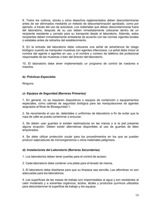 14
8. Todos los cultivos, stocks y otros desechos reglamentados deben descontaminarse
antes de ser eliminados mediante un método de descontaminación aprobado, como por
ejemplo, a través del uso de autoclave. Los materiales que deban descontaminarse fuera
del laboratorio, después de su uso deben inmediatamente colocarse dentro de un
recipiente resistente y cerrado para su transporte desde el laboratorio. Además, estos
recipientes deben inmediatamente embalarse de acuerdo con las normas vigentes locales
o estatales antes de retirarlos del establecimiento.
9. En la entrada del laboratorio debe colocarse una señal de advertencia de riesgo
biológico cuando se manipulen muestras con agentes infecciosos. La señal debe incluir el
nombre del agente o agentes en uso, y el nombre y número de teléfono del profesional
responsable de las muestras o bien del director del laboratorio.
10. El laboratorio debe tener implementado un programa de control de roedores e
insectos.
b)- Prácticas Especiales
Ninguna.
c)- Equipos de Seguridad (Barreras Primarias)
1. En general, no se requieren dispositivos o equipos de contención o equipamientos
especiales, como cabinas de seguridad biológica para las manipulaciones de agentes
asignados al Nivel de Bioseguridad 1.
2. Se recomienda el uso de, delantales o uniformes de laboratorio a fin de evitar que la
ropa de calle se pueda contaminar o ensuciar.
3. Se deben usar guantes si existen lastimaduras en las manos o si la piel presenta
alguna erupción. Deben existir alternativas disponibles al uso de guantes de látex
empolvados.
4. Se debe utilizar protección ocular para los procedimientos en los que se puedan
producir salpicaduras de microorganismos u otros materiales peligrosos.
d)- Instalaciones del Laboratorio (Barreras Secundarias)
1. Los laboratorios deben tener puertas para el control de acceso.
2. Cada laboratorio debe contener una pileta para el lavado de manos.
3. El laboratorio debe diseñarse para que su limpieza sea sencilla. Las alfombras no son
adecuadas para los laboratorios.
4. Las superficies de las mesas de trabajo son impermeables al agua y son resistentes al
calor moderado y a solventes orgánicos, ácidos, álcalis y productos químicos utilizados
para descontaminar la superficie de trabajo y los equipos.
 