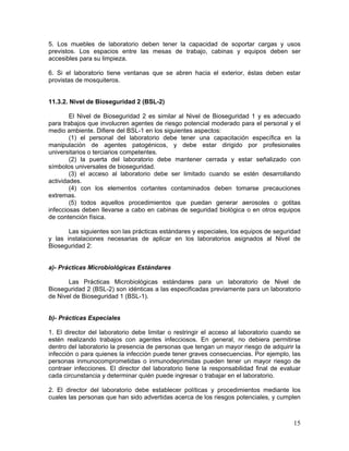 15
5. Los muebles de laboratorio deben tener la capacidad de soportar cargas y usos
previstos. Los espacios entre las mesas de trabajo, cabinas y equipos deben ser
accesibles para su limpieza.
6. Si el laboratorio tiene ventanas que se abren hacia el exterior, éstas deben estar
provistas de mosquiteros.
11.3.2. Nivel de Bioseguridad 2 (BSL-2)
El Nivel de Bioseguridad 2 es similar al Nivel de Bioseguridad 1 y es adecuado
para trabajos que involucren agentes de riesgo potencial moderado para el personal y el
medio ambiente. Difiere del BSL-1 en los siguientes aspectos:
(1) el personal del laboratorio debe tener una capacitación específica en la
manipulación de agentes patogénicos, y debe estar dirigido por profesionales
universitarios o terciarios competentes.
(2) la puerta del laboratorio debe mantener cerrada y estar señalizado con
símbolos universales de bioseguridad.
(3) el acceso al laboratorio debe ser limitado cuando se estén desarrollando
actividades.
(4) con los elementos cortantes contaminados deben tomarse precauciones
extremas.
(5) todos aquellos procedimientos que puedan generar aerosoles o gotitas
infecciosas deben llevarse a cabo en cabinas de seguridad biológica o en otros equipos
de contención física.
Las siguientes son las prácticas estándares y especiales, los equipos de seguridad
y las instalaciones necesarias de aplicar en los laboratorios asignados al Nivel de
Bioseguridad 2:
a)- Prácticas Microbiológicas Estándares
Las Prácticas Microbiológicas estándares para un laboratorio de Nivel de
Bioseguridad 2 (BSL-2) son idénticas a las especificadas previamente para un laboratorio
de Nivel de Bioseguridad 1 (BSL-1).
b)- Prácticas Especiales
1. El director del laboratorio debe limitar o restringir el acceso al laboratorio cuando se
estén realizando trabajos con agentes infecciosos. En general, no debiera permitirse
dentro del laboratorio la presencia de personas que tengan un mayor riesgo de adquirir la
infección o para quienes la infección puede tener graves consecuencias. Por ejemplo, las
personas inmunocomprometidas o inmunodeprimidas pueden tener un mayor riesgo de
contraer infecciones. El director del laboratorio tiene la responsabilidad final de evaluar
cada circunstancia y determinar quién puede ingresar o trabajar en el laboratorio.
2. El director del laboratorio debe establecer políticas y procedimientos mediante los
cuales las personas que han sido advertidas acerca de los riesgos potenciales, y cumplen
 