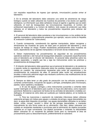 16
con requisitos específicos de ingreso (por ejemplo, inmunización) puedan entrar al
laboratorio.
3. En la entrada del laboratorio debe colocarse una señal de advertencia de riesgo
biológico cuando se están utilizando las muestras de pacientes o los stocks con agentes
etiológicos. La información que debe señalarse incluye el agente o agentes que se están
utilizando, el nivel de bioseguridad, las inmunizaciones requeridas, el nombre del
profesional responsable y su número de teléfono, todo equipo de protección que deba
utilizarse en el laboratorio y todos los procedimientos requeridos para retirarse del
laboratorio.
4. El personal del laboratorio debe someterse a las inmunizaciones o a los análisis de los
agentes manejados o potencialmente presentes (por ejemplo, vacuna contra la Hepatitis
B, evaluación cutánea de Tuberculosis).
5. Cuando corresponda, considerando los agentes manipulados, deben recogerse y
almacenarse las muestras de suero de base para el personal del laboratorio y otros
equipos de trabajo en riesgo. Pueden recolectarse periódicamente otras muestras de
suero, dependiendo de los agentes manipulados o la función de las instalaciones.
6. Deben implementarse los procedimientos de seguridad de los procedimientos
operativos estándar o del manual de bioseguridad adoptado o preparado específicamente
para el laboratorio por el director del laboratorio. Al personal debe advertirse sobre los
riesgos especiales, y exigirle que lea y siga las instrucciones sobre las prácticas y
procedimientos de bioseguridad.
7. El director del laboratorio debe garantizar que el personal de laboratorio y de asistencia
o soporte reciba la capacitación adecuada sobre los posibles riesgos asociados con el
trabajo en cuestión, las precauciones necesarias para evitar las exposiciones y los
procedimientos de evaluación de ellas. El personal debe recibir las actualizaciones
anuales o instrucción adicional según sea necesario conforme a las modificaciones de los
procedimientos o políticas.
8. Siempre se debe tener un alto grado de precaución con los artículos punzantes o
cortantes contaminados, incluyendo las agujas y jeringas, portaobjetos para microscopio,
pipetas, tubos capilares y escalpelos.
a. El uso de agujas y jeringas y otros instrumentos punzantes o cortantes debe
quedar restringido en el laboratorio para cuando no haya otra alternativa, como inyección
parenteral, flebotomía o aspiración de fluidos de los animales de laboratorio o botellas con
diafragma. El material de vidrio debe ser sustituido por material plástico, en la medida de
lo posible.
b. Para las inyecciones o aspiración de materiales infecciosos deben utilizarse
solamente jeringas con trabas para agujas o unidades de jeringa y aguja descartables (es
decir, la aguja está integrada a la jeringa). Las agujas descartables utilizadas no se deben
doblar, cortar, romper, recubrir o retirar de las jeringas descartables, o manipular
manualmente de otra forma antes de su eliminación; más bien, deben colocarse con
cuidado en recipientes resistentes a punciones para la eliminación de objetos punzantes
ubicados en un lugar conveniente. Los objetos punzantes o cortantes no descartables
deben colocarse en un recipiente de paredes duras para su transporte al área de
procesamiento para su descontaminación, preferentemente en autoclave.
 