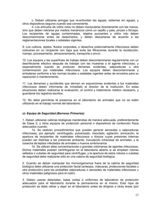 17
c. Deben utilizarse jeringas que re-enfundan las agujas, sistemas sin agujas, y
otros dispositivos seguros cuando sea conveniente.
d. Los artículos de vidrio rotos no deben manipularse directamente con las manos,
sino que deben retirarse por medios mecánicos como un cepillo y pala, pinzas o fórceps.
Los recipientes de agujas contaminadas, objetos punzantes y vidrio roto deben
descontaminarse antes de desecharlos, y deben descartarse de acuerdo a las
reglamentaciones locales o estatales vigentes.
9. Los cultivos, tejidos, fluidos corporales, o desechos potencialmente infecciosos deben
colocarse en un recipiente con tapa que evite las filtraciones durante la recolección,
manejo, procesamiento, almacenamiento, transporte o envío.
10. Los equipos y las superficies de trabajo deben descontaminarse regularmente con un
desinfectante efectivo después de trabajar con las muestras o el agente infeccioso, y
especialmente cuando se producen derrames evidentes, salpicaduras u otra
contaminación por materiales infecciosos. Los equipos deben descontaminarse y
embalarse conforme a las normas locales o estatales vigentes antes de enviarlos para su
reparación o mantenimiento.
11. Los derrames y accidentes que deriven en exposiciones evidentes a los materiales
infecciosos deben informarse de inmediato al director de la institución. En estas
situaciones deben realizarse la evaluación, el control y tratamiento médico necesario, y
guardarse los registros escritos.
12. No debe permitirse la presencia en el laboratorio de animales que no se estén
utilizando en el trabajo normal del laboratorio.
c)- Equipo de Seguridad (Barreras Primarias)
1. Deben utilizarse cabinas biológicas mantenidas de manera adecuada, preferentemente
de Clase II, u otros equipos de protección personal o dispositivos de contención física
adecuados cuando:
1a. Se realicen procedimientos que puedan generar aerosoles o salpicaduras
infecciosas, por ejemplo: centrifugado, pulverizado, mezclado, agitación, sonicación, la
apertura de recipientes de materiales infecciosos o tóxicos cuyas presiones internas
pueden ser distintas a las presiones ambiente, inoculación intranasal de animales, y la
cosecha de tejidos infectados de animales o huevos embrionarios.
1b. Se utilicen altas concentraciones o grandes volúmenes de agentes infecciosos.
Dichos materiales pueden centrifugarse en el laboratorio abierto si se emplean rotores
sellados o cubetas de seguridad para centrífugas, y la apertura de estos rotores o cubetas
de seguridad debe realizarse sólo en una cabina de seguridad biológica.
2. Cuando se deban manipular los microorganismos fuera de la cabina de seguridad
biológica debe utilizarse una protección facial (anteojos, máscaras, protecciones faciales u
otra protección) para las probables salpicaduras o aerosoles de materiales infecciosos u
otros materiales peligrosos para el rostro.
3. Deben usarse delantales, batas cortas o uniformes de laboratorio de protección
adecuados para el laboratorio durante la permanencia en el mismo. Esta ropa de
protección se debe retirar y dejar en el laboratorio antes de dirigirse a otras áreas (por
 