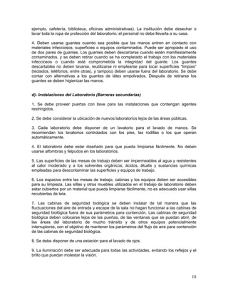 18
ejemplo, cafetería, biblioteca, oficinas administrativas). La institución debe desechar o
lavar toda la ropa de protección del laboratorio; el personal no debe llevarla a su casa.
4. Deben usarse guantes cuando sea posible que las manos entren en contacto con
materiales infecciosos, superficies o equipos contaminados. Puede ser apropiado el uso
de dos pares de guantes. Los guantes deben descartarse cuando estén manifiestamente
contaminados, y se deben retirar cuando se ha completado el trabajo con los materiales
infecciosos o cuando esté comprometida la integridad del guante. Los guantes
descartables no deben lavarse, reutilizarse ni emplearse para tocar superficies “limpias”
(teclados, teléfonos, entre otras), y tampoco deben usarse fuera del laboratorio. Se debe
contar con alternativas a los guantes de látex empolvados. Después de retirarse los
guantes se deben higienizar las manos.
d)- Instalaciones del Laboratorio (Barreras secundarias)
1. Se debe proveer puertas con llave para las instalaciones que contengan agentes
restringidos.
2. Se debe considerar la ubicación de nuevos laboratorios lejos de las áreas públicas.
3. Cada laboratorio debe disponer de un lavatorio para el lavado de manos. Se
recomiendan los lavatorios controlados con los pies, las rodillas o los que operan
automáticamente.
4. El laboratorio debe estar diseñado para que pueda limpiarse fácilmente. No deben
usarse alfombras y felpudos en los laboratorios.
5. Las superficies de las mesas de trabajo deben ser impermeables al agua y resistentes
al calor moderado y a los solventes orgánicos, ácidos, álcalis y sustancias químicas
empleadas para descontaminar las superficies y equipos de trabajo.
6. Los espacios entre las mesas de trabajo, cabinas y los equipos deben ser accesibles
para su limpieza. Las sillas y otros muebles utilizados en el trabajo de laboratorio deben
estar cubiertos por un material que pueda limpiarse fácilmente, no es adecuado usar sillas
recubiertas de tela.
7. Las cabinas de seguridad biológica se deben instalar de tal manera que las
fluctuaciones del aire de entrada y escape de la sala no hagan funcionar a las cabinas de
seguridad biológica fuera de sus parámetros para contención. Las cabinas de seguridad
biológica deben colocarse lejos de las puertas, de las ventanas que se puedan abrir, de
las áreas del laboratorio de mucho tránsito y de otros equipos potencialmente
interruptores, con el objetivo de mantener los parámetros del flujo de aire para contención
de las cabinas de seguridad biológica.
8. Se debe disponer de una estación para el lavado de ojos.
9. La iluminación debe ser adecuada para todas las actividades, evitando los reflejos y el
brillo que puedan molestar la visión.
 