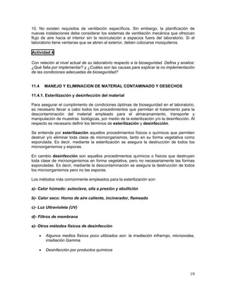 19
10. No existen requisitos de ventilación específicos. Sin embargo, la planificación de
nuevas instalaciones debe considerar los sistemas de ventilación mecánica que ofrezcan
flujo de aire hacia el interior sin la recirculación a espacios fuera del laboratorio. Si el
laboratorio tiene ventanas que se abren al exterior, deben colocarse mosquiteros.
Actividad 4
Con relación al nivel actual de su laboratorio respecto a la bioseguridad. Defina y analice:
¿Qué falta por implementar? y ¿Cuáles son las causas para explicar la no implementación
de las condiciones adecuadas de bioseguridad?
11.4 MANEJO Y ELIMINACION DE MATERIAL CONTAMINADO Y DESECHOS
11.4.1. Esterilización y desinfección del material
Para asegurar el cumplimiento de condiciones óptimas de bioseguridad en el laboratorio,
es necesario llevar a cabo todos los procedimientos que permitan el tratamiento para la
descontaminación del material empleado para el almacenamiento, transporte y
manipulación de muestras biológicas, por medio de la esterilización y/o la desinfección. Al
respecto es necesario definir los términos de esterilización y desinfección.
Se entiende por esterilización aquellos procedimientos físicos o químicos que permiten
destruir y/o eliminar toda clase de microorganismos, tanto en su forma vegetativa como
esporulada. Es decir, mediante la esterilización se asegura la destrucción de todos los
microorganismos y esporas.
En cambio desinfección son aquellos procedimientos químicos o físicos que destruyen
toda clase de microorganismos en forma vegetativa, pero no necesariamente las formas
esporuladas. Es decir, mediante la descontaminación se asegura la destrucción de todos
los microorganismos pero no las esporas.
Los métodos más comúnmente empleados para la esterilización son:
a)- Calor húmedo: autoclave, olla a presión y ebullición
b)- Calor seco: Horno de aire caliente, incinerador, flameado
c)- Luz Ultravioleta (UV)
d)- Filtros de membrana
e)- Otros métodos físicos de desinfección
• Algunos medios físicos poco utilizados son: la irradiación infrarrojo, microondas,
irradiación Gamma.
• Desinfección por productos químicos
 
