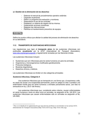 22
c)- Gestión de la eliminación de los desechos
- Elaborar el manual de procedimientos operativo estándar.
- Capacitar al personal.
- Definir un programa de evaluación y monitoreo.
- Sistematizar el uso de los controles.
- Establecer un sistema de registro de los mismos.
- Implementar acciones correctivas.
- Registrar las intervenciones.
- Planificar el mantenimiento preventivo de equipos.
Actividad 5
Defina los puntos críticos que afectan la calidad del proceso de eliminación de desechos
en su laboratorio.
11.5 TRANSPORTE DE SUSTANCIAS INFECCIOSAS
Las regulaciones que rigen el transporte aéreo de las sustancias infecciosas son
publicadas anualmente por la IATA5
(International Air Transport Association),
www.iata.org/dangerousgoods y regularmente revisadas por las Naciones Unidas.
Las sustancias infecciosas incluyen:
• Sustancias que son infecciosas para los seres humanos y/o para los animales.
• Organismos y microorganismos modificados genéticamente.
• Productos biológicos.
• Muestras diagnósticas.
• Desechos clínicos y médicos.
Las sustancias infecciosas se dividen en dos categorías principales:
Sustancia infecciosa, Categoría A
Una sustancia infecciosa que se transporta en una forma que, al exponerse a ella,
es capaz de causar una incapacidad permanente, poner en peligro la vida o constituir una
enfermedad mortal para los seres humanos o animales previamente sanos. (ver lista no
exhaustiva en la p. 20-21 del Anexo).
Las sustancias infecciosas que, cumpliendo estos criterios, causan enfermedades
en seres humanos o tanto en ellos como en animales, se asignarán al No. UN 2814. Las
sustancias infecciosas que causan enfermedades sólo en animales se asignarán al No.
UN 2900.
5
Para ver el detalle de la reglamentación que rige para las aerolíneas se recomienda ver las normas IATA
(International Air Transport Association) (http.//www.IATA.org o http.//www.who.org).
 