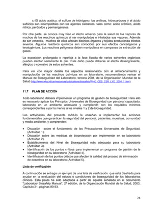 28
c.-El ácido acético, el sulfuro de hidrógeno, las anilinas, hidrocarburos y el ácido
sulfúrico son incompatibles con los agentes oxidantes, tales como: ácido crómico, ácido
nítrico, peróxidos y permanganatos.
Por otra parte, se conoce muy bien el efecto adverso para la salud de los vapores de
muchos de los reactivos químicos al ser manipulados o inhalados sus vapores. Además
de ser venenos, muchos de ellos afectan distintos órganos y tejidos produciendo efectos
severos. Algunos reactivos químicos son conocidos por sus efectos cancerígenos y
teratogénicos. Los reactivos peligrosos deben manipularse en campanas de extracción de
gases.
La exposición prolongada o repetida a la fase líquida de varios solventes orgánicos
pueden afectar seriamente la piel. Este daño puede deberse al efecto desengrasante,
alérgico o corrosivo de estos solventes.
Para ver con mayor detalle los aspectos relacionados con el almacenamiento y
manipulación de los reactivos químicos en un laboratorio, recomendamos revisar el
Manual de Bioseguridad del Laboratorio, tercera 2004, de la Organización Mundial de la
Salud:(http://www.who.int/csr/resources/publications/biosafety/WHO_CDS_CSR_LYO_2004_11/en/).
11.7 PLAN DE ACCIÓN
Todo laboratorio debiera implementar un programa de gestión de bioseguridad. Para ello
es necesario aplicar los Principios Universales de Bioseguridad con personal capacitado,
laborando en un ambiente adecuado y cumpliendo con los requisitos mínimos
correspondientes a por lo menos a los niveles 1 y 2 de bioseguridad.
Las actividades del presente módulo le enseñan a implementar las acciones
fundamentales que garanticen la seguridad del personal, pacientes, muestras, comunidad
y medio ambiente, y comprenden:
• Discusión sobre el fundamento de las Precauciones Universales de Seguridad.
(Actividad 1).
• Discusión sobre las medidas de bioprotección por implementar en su laboratorio
(Actividad 2).
• Establecimiento del Nivel de Bioseguridad más adecuado para su laboratorio
(Actividad 3).
• Identificación de los puntos críticos para implementar un programa de gestión de la
bioseguridad en su laboratorio (Actividad 4).
• Identificación de los puntos críticos que afectan la calidad del proceso de eliminación
de desechos en su laboratorio (Actividad 5).
Lista de verificación
A continuación se entrega un ejemplo de una lista de verificación que está diseñada para
ayudar en la evaluación del estado o condiciones de bioseguridad de los laboratorios
clínicos. Esta pauta ha sido adaptada a partir de aquella señalada en el documento
“Laboratory Biosafety Manual”, 2ª edición, de la Organización Mundial de la Salud, 2003,
Capítulo 21, páginas 89-93.
 